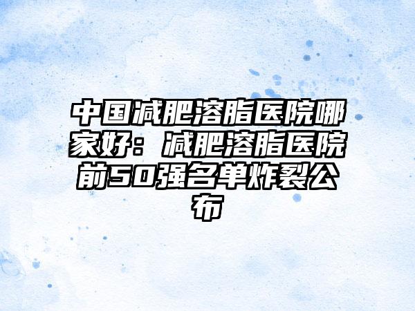 中国减肥溶脂医院哪家好：减肥溶脂医院前50强名单炸裂公布