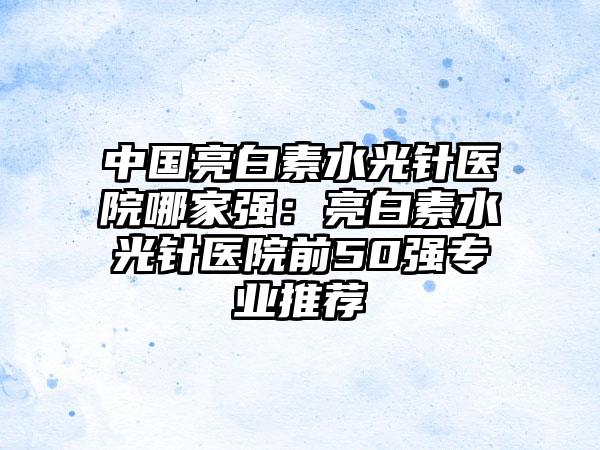 中国亮白素水光针医院哪家强：亮白素水光针医院前50强专业推荐