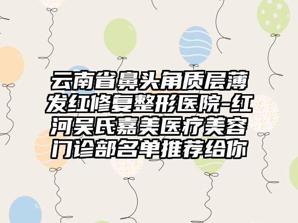 云南省鼻头角质层薄发红修复整形医院-红河吴氏嘉美医疗美容门诊部名单推荐给你