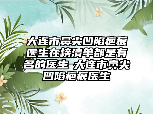 大连市鼻尖凹陷疤痕医生在榜清单都是有名的医生-大连市鼻尖凹陷疤痕医生