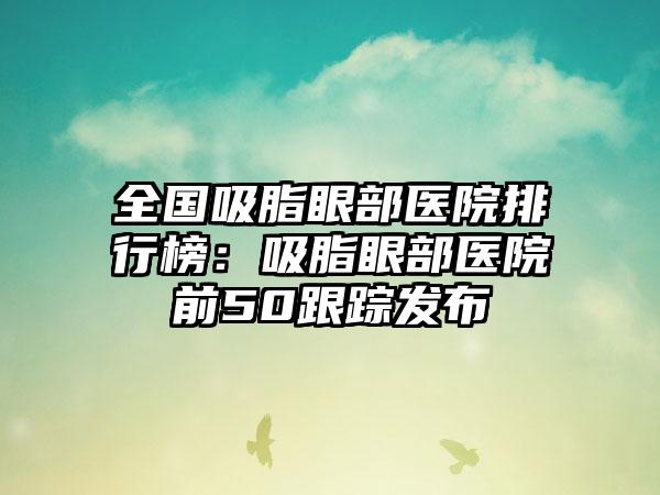 全国吸脂眼部医院排行榜：吸脂眼部医院前50跟踪发布