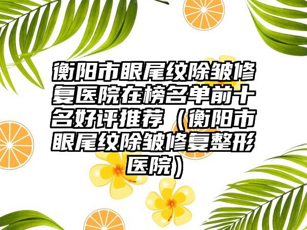 衡阳市眼尾纹除皱修复医院在榜名单前十名好评推荐（衡阳市眼尾纹除皱修复整形医院）