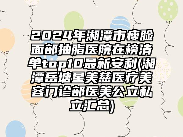 2024年湘潭市瘦脸面部抽脂医院在榜清单top10最新安利(湘潭岳塘星美慈医疗美容门诊部医美公立私立汇总)