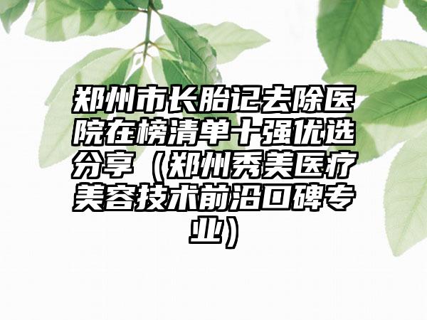 郑州市长胎记去除医院在榜清单十强优选分享（郑州秀美医疗美容技术前沿口碑专业）