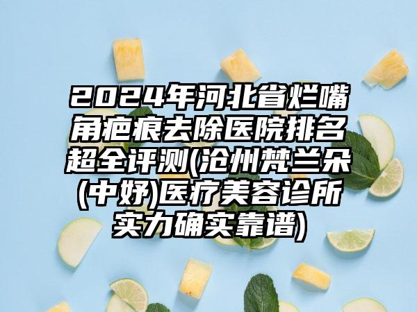 2024年河北省烂嘴角疤痕去除医院排名超全评测(沧州梵兰朵(中妤)医疗美容诊所实力确实靠谱)