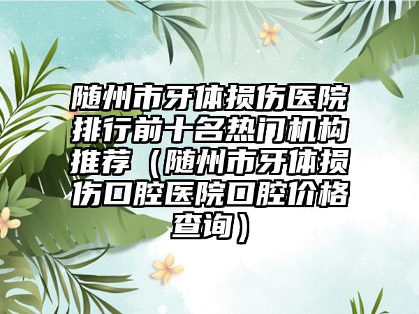 随州市牙体损伤医院排行前十名热门机构推荐（随州市牙体损伤口腔医院口腔价格查询）