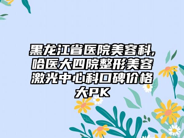 黑龙江省医院美容科,哈医大四院整形美容激光中心科口碑价格大PK