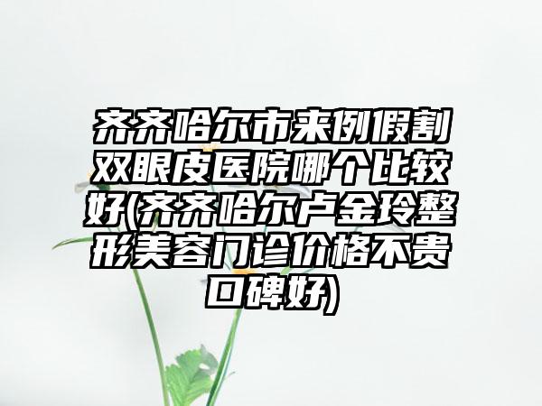 齐齐哈尔市来例假割双眼皮医院哪个比较好(齐齐哈尔卢金玲整形美容门诊价格不贵口碑好)