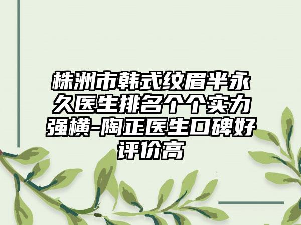 株洲市韩式纹眉半永久医生排名个个实力强横-陶正医生口碑好评价高