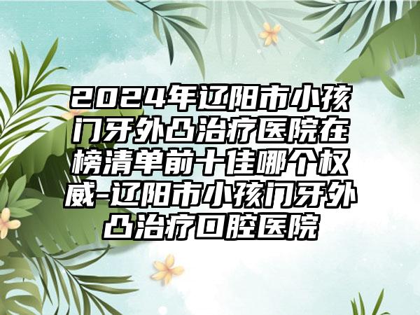 2024年辽阳市小孩门牙外凸治疗医院在榜清单前十佳哪个权威-辽阳市小孩门牙外凸治疗口腔医院