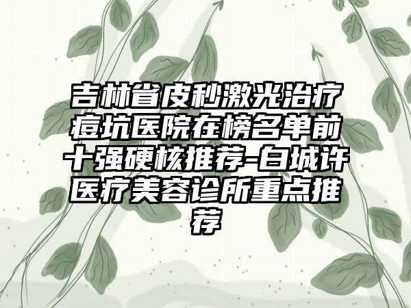 吉林省皮秒激光治疗痘坑医院在榜名单前十强硬核推荐-白城许医疗美容诊所重点推荐