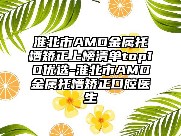 淮北市AMD金属托槽矫正上榜清单top10优选-淮北市AMD金属托槽矫正口腔医生