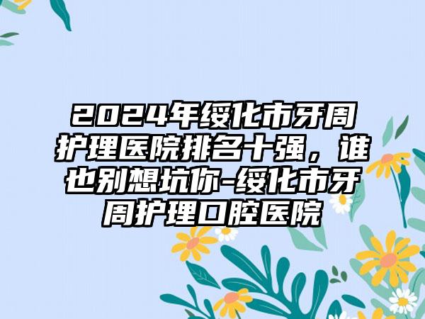 2024年绥化市牙周护理医院排名十强，谁也别想坑你-绥化市牙周护理口腔医院