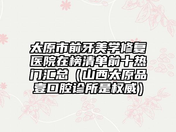 太原市前牙美学修复医院在榜清单前十热门汇总（山西太原品壹口腔诊所是权威）