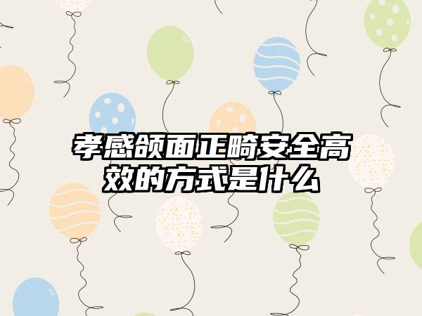 孝感颌面正畸安全高效的方式是什么