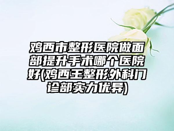 鸡西市整形医院做面部提升手术哪个医院好(鸡西王整形外科门诊部实力优异)