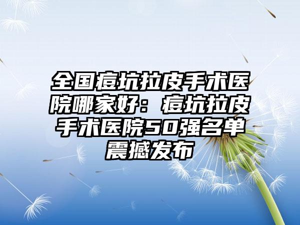 全国痘坑拉皮手术医院哪家好：痘坑拉皮手术医院50强名单震撼发布