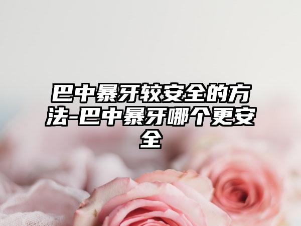 巴中暴牙较安全的方法-巴中暴牙哪个更安全