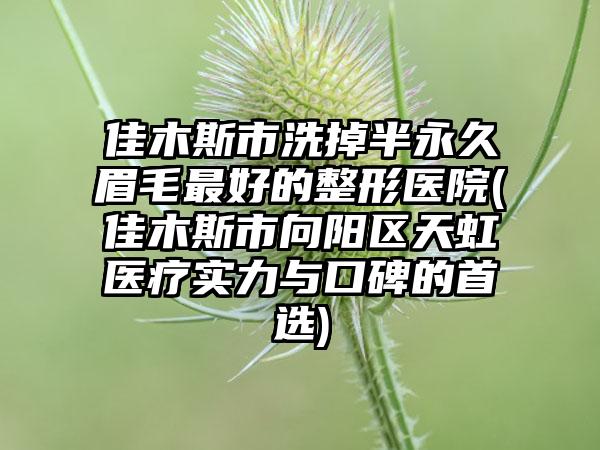 佳木斯市洗掉半永久眉毛最好的整形医院(佳木斯市向阳区天虹医疗实力与口碑的首选)