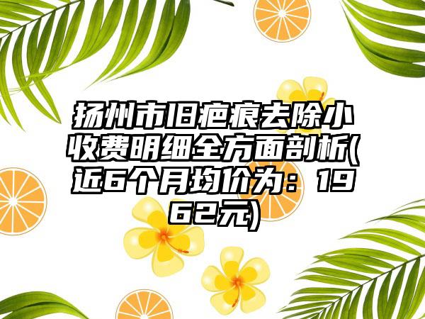 扬州市旧疤痕去除小收费明细全方面剖析(近6个月均价为：1962元)