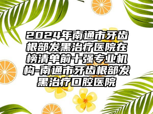 2024年南通市牙齿根部发黑治疗医院在榜清单前十强专业机构-南通市牙齿根部发黑治疗口腔医院