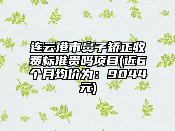 连云港市鼻子矫正收费标准贵吗项目(近6个月均价为：9044元)