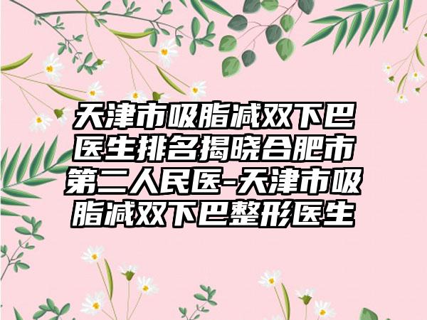 天津市吸脂减双下巴医生排名揭晓合肥市第二人民医-天津市吸脂减双下巴整形医生