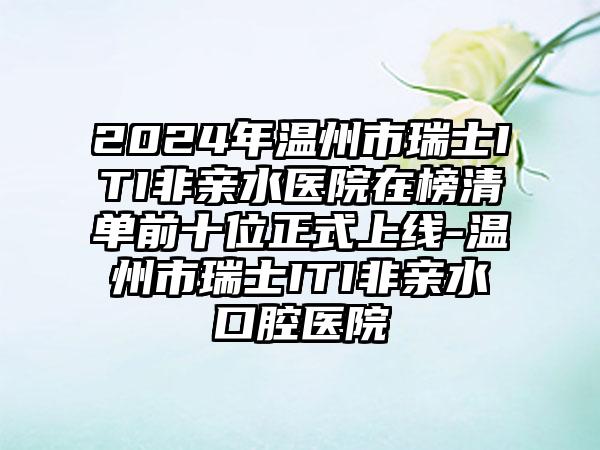 2024年温州市瑞士ITI非亲水医院在榜清单前十位正式上线-温州市瑞士ITI非亲水口腔医院