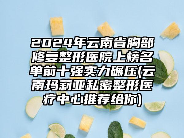 2024年云南省胸部修复整形医院上榜名单前十强实力碾压(云南玛莉亚私密整形医疗中心推荐给你)