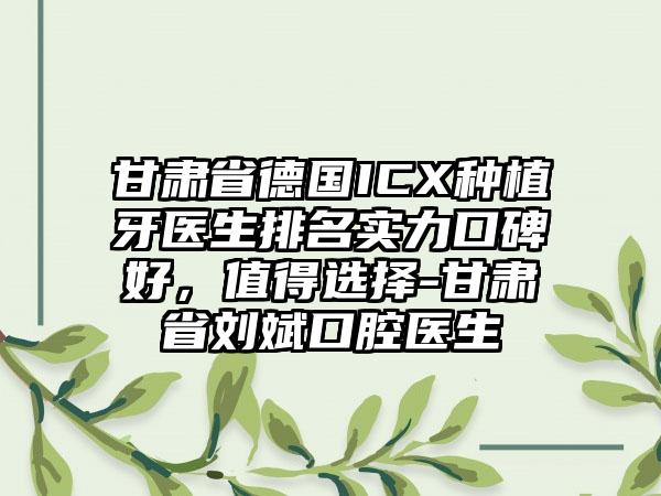 甘肃省德国ICX种植牙医生排名实力口碑好，值得选择-甘肃省刘斌口腔医生