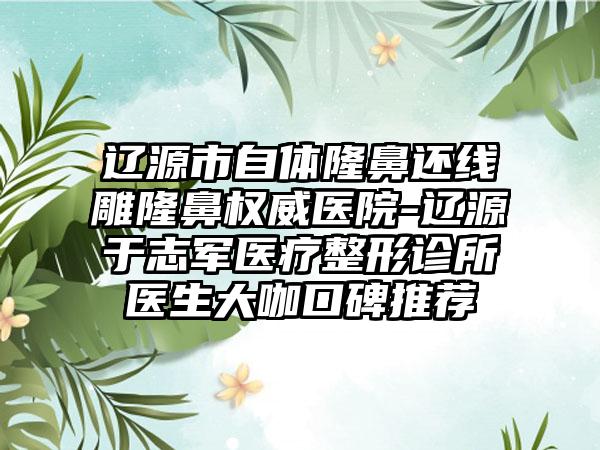 辽源市自体隆鼻还线雕隆鼻权威医院-辽源于志军医疗整形诊所医生大咖口碑推荐