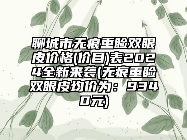 聊城市无痕重睑双眼皮价格(价目)表2024全新来袭(无痕重睑双眼皮均价为：9340元)