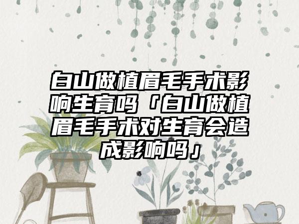 白山做植眉毛手术影响生育吗「白山做植眉毛手术对生育会造成影响吗」