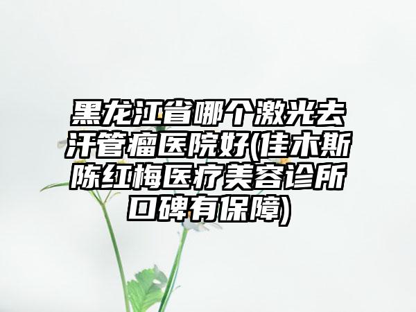 黑龙江省哪个激光去汗管瘤医院好(佳木斯陈红梅医疗美容诊所口碑有保障)