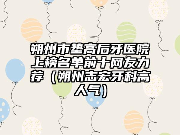 朔州市垫高后牙医院上榜名单前十网友力荐（朔州志宏牙科高人气）