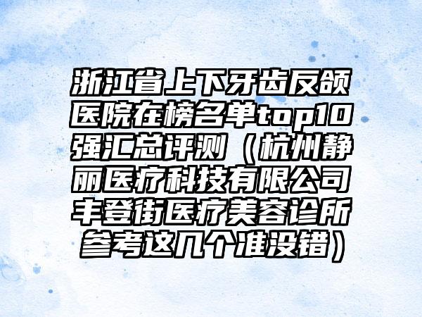 浙江省上下牙齿反颌医院在榜名单top10强汇总评测（杭州静丽医疗科技有限公司丰登街医疗美容诊所参考这几个准没错）