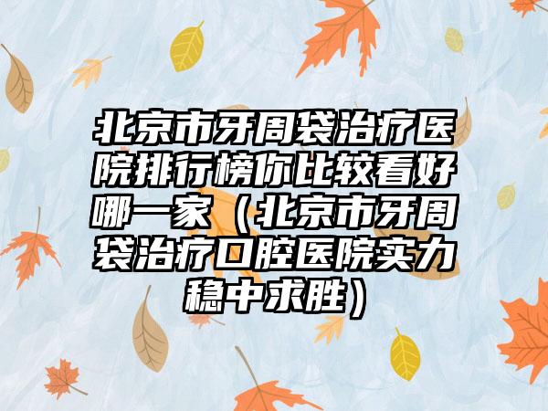 北京市牙周袋治疗医院排行榜你比较看好哪一家（北京市牙周袋治疗口腔医院实力稳中求胜）