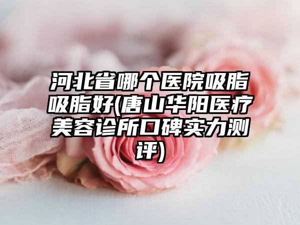 河北省哪个医院吸脂吸脂好(唐山华阳医疗美容诊所口碑实力测评)