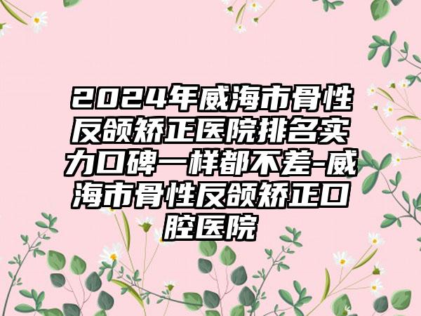 2024年威海市骨性反颌矫正医院排名实力口碑一样都不差-威海市骨性反颌矫正口腔医院