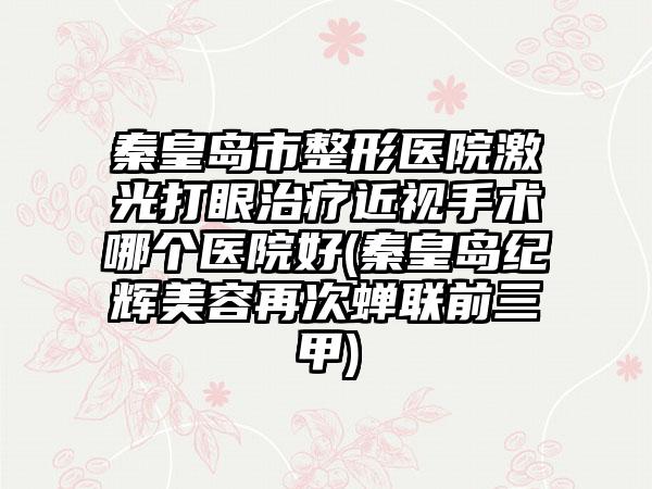 秦皇岛市整形医院激光打眼治疗近视手术哪个医院好(秦皇岛纪辉美容再次蝉联前三甲)