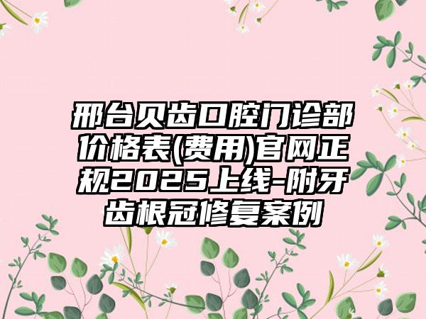 邢台贝齿口腔门诊部价格表(费用)官网正规2025上线-附牙齿根冠修复案例