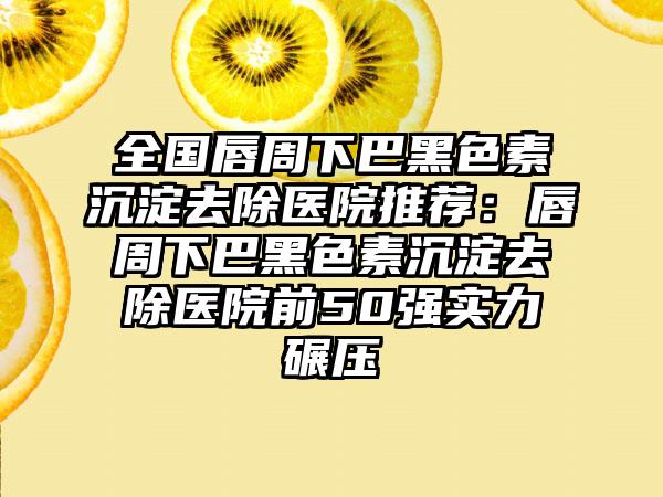 全国唇周下巴黑色素沉淀去除医院推荐：唇周下巴黑色素沉淀去除医院前50强实力碾压