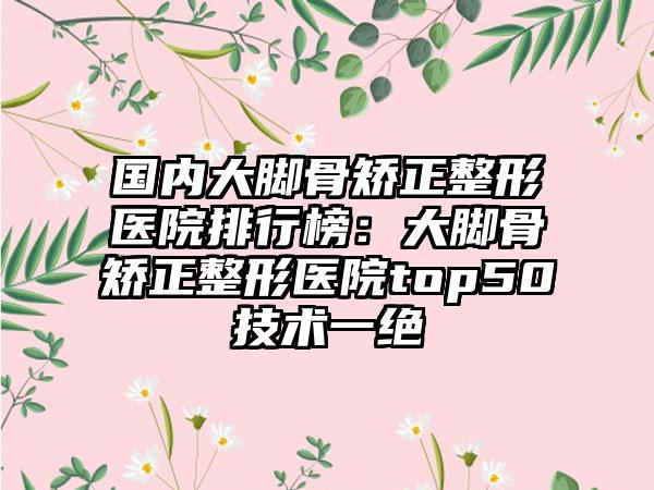 国内大脚骨矫正整形医院排行榜：大脚骨矫正整形医院top50技术一绝