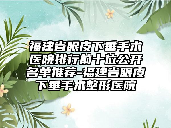 福建省眼皮下垂手术医院排行前十位公开名单推荐-福建省眼皮下垂手术整形医院