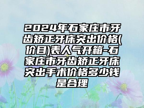 2024年石家庄市牙齿矫正牙床突出价格(价目)表人气开箱-石家庄市牙齿矫正牙床突出手术价格多少钱是合理