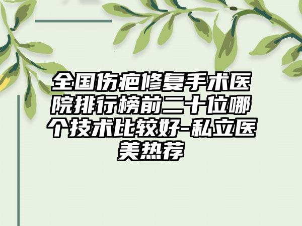 全国伤疤修复手术医院排行榜前二十位哪个技术比较好-私立医美热荐