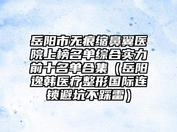 岳阳市无痕缩鼻翼医院上榜名单综合实力前十名单合集（岳阳逸韩医疗整形国际连锁避坑不踩雷）