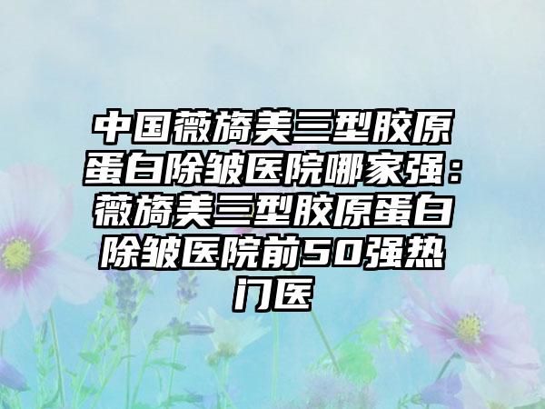 中国薇旖美三型胶原蛋白除皱医院哪家强：薇旖美三型胶原蛋白除皱医院前50强热门医