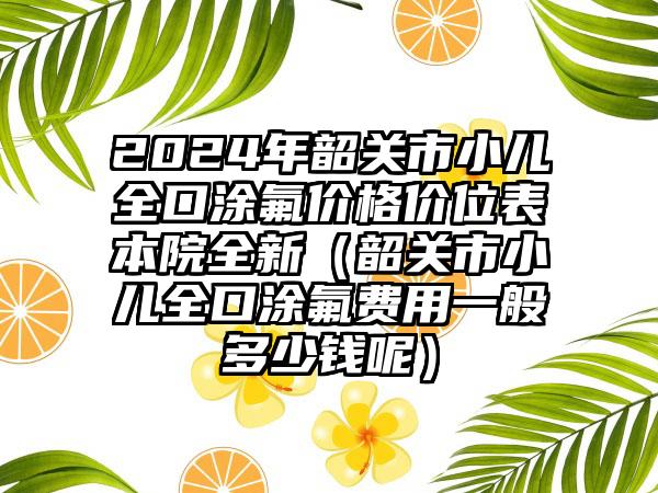 2024年韶关市小儿全口涂氟价格价位表本院全新（韶关市小儿全口涂氟费用一般多少钱呢）