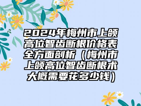 2024年梅州市上颌高位智齿断根价格表全方面剖析（梅州市上颌高位智齿断根术大概需要花多少钱）